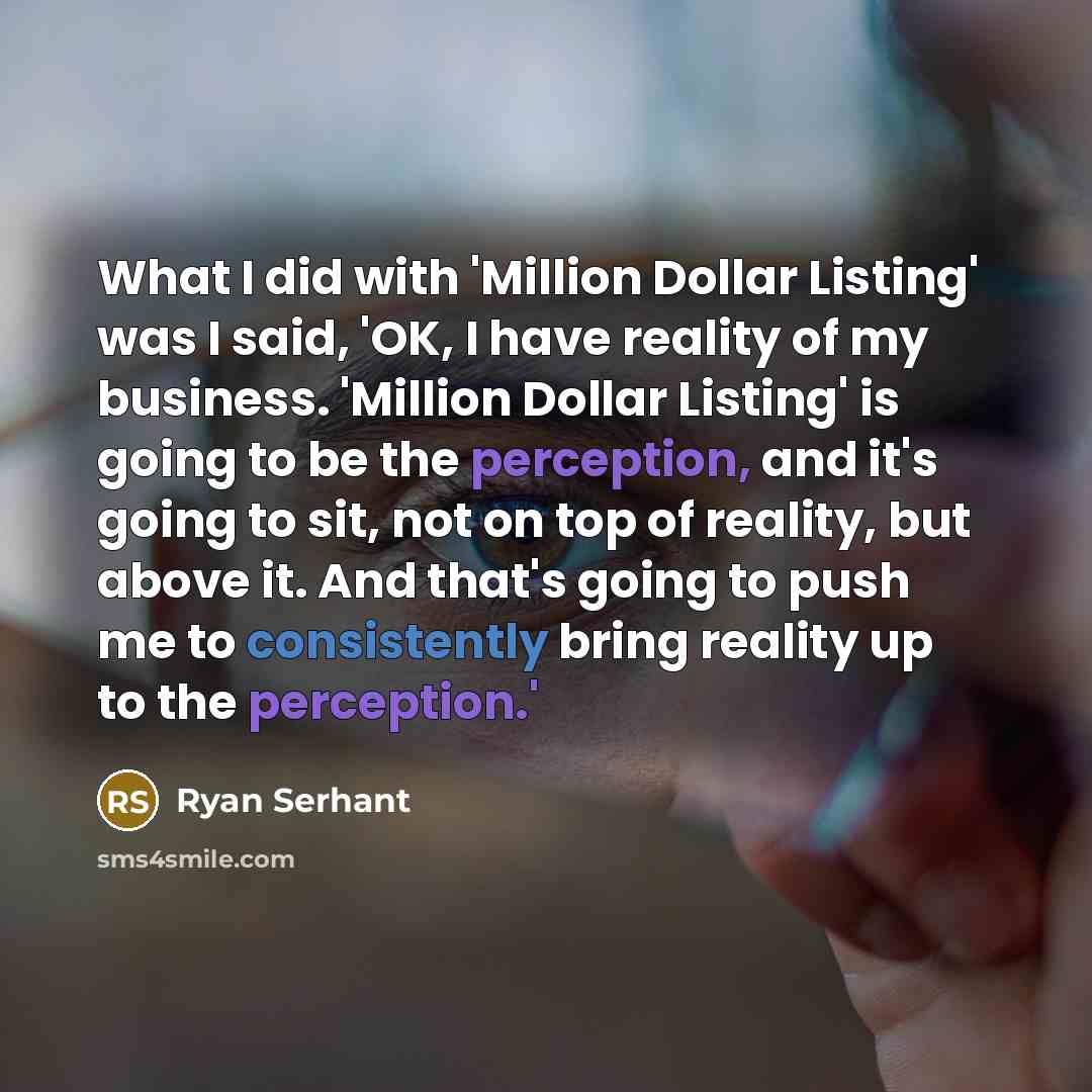 “What I did with 'Million Dollar Listing' was I said, 'OK, I have reality of my business. 'Million Dollar Listing' is going to be the perception, and it's going to sit, not on top of reality, but above it. And that's going to push me to consistently bring reality up to the perception.'” quote by Ryan Serhant