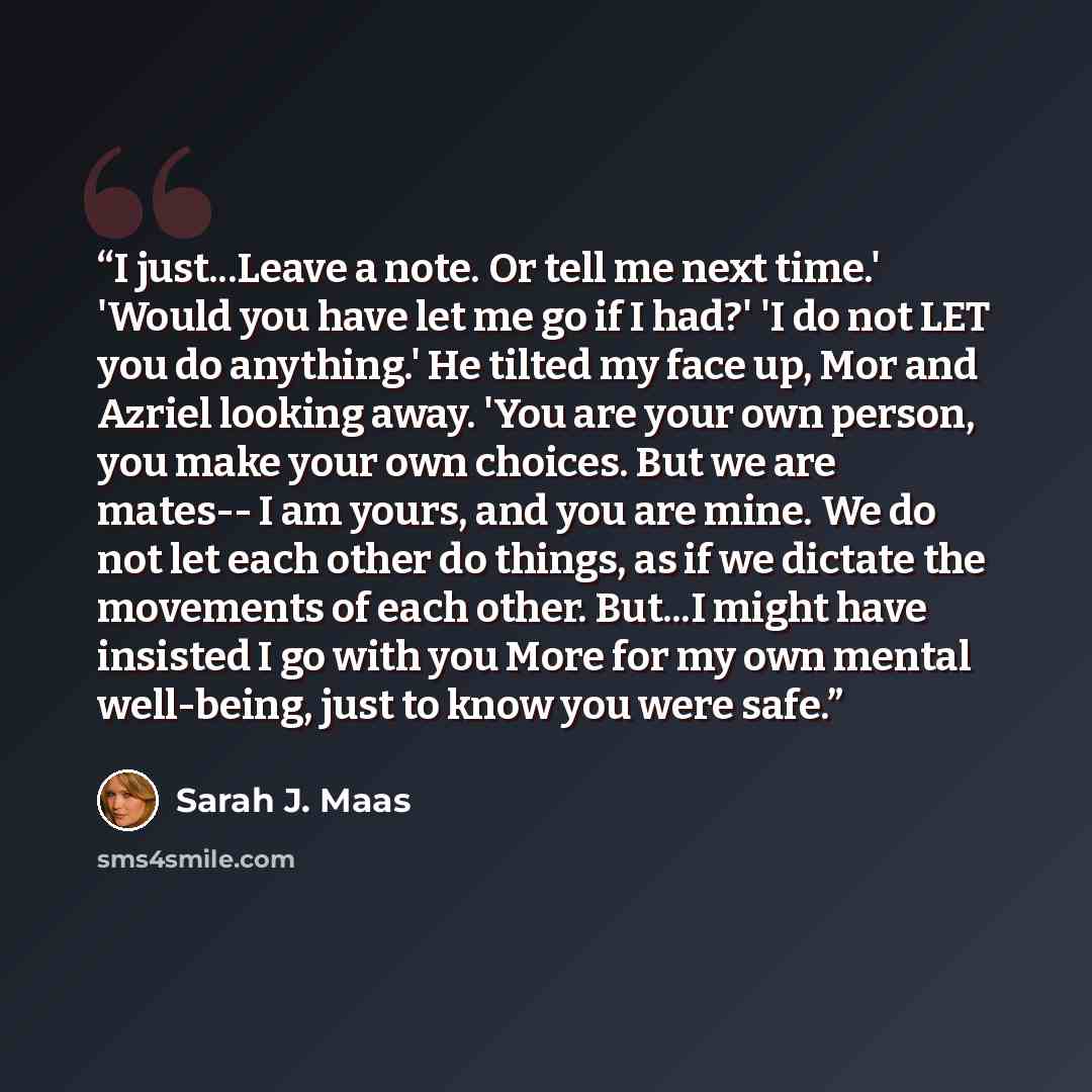 “I just...Leave a note. Or tell me next time.' 'Would you have let me go if I had?' 'I do not LET you do anything.' He tilted my face up, Mor and Azriel looking away. 'You are your own person, you make your own choices. But we are mates-- I am yours, and you are mine. We do not let each other do…” quote by Sarah J. Maas