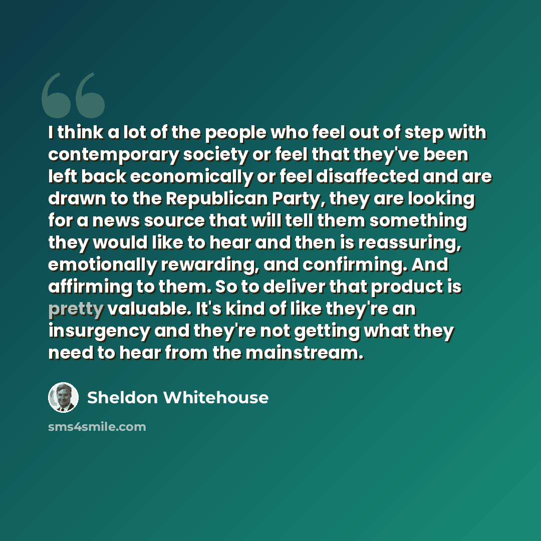 “I think a lot of the people who feel out of step with contemporary society or feel that they've been left back economically or feel disaffected and are drawn to the Republican Party, they are looking for a news source that will tell them something they would like to hear and then is reassuring…” quote by Sheldon Whitehouse