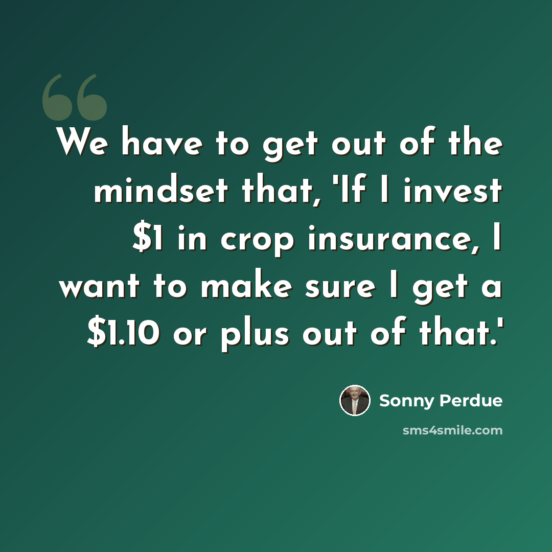 “We have to get out of the mindset that, 'If I invest $1 in crop insurance, I want to make sure I get a $1.10 or plus out of that.'” quote by Sonny Perdue