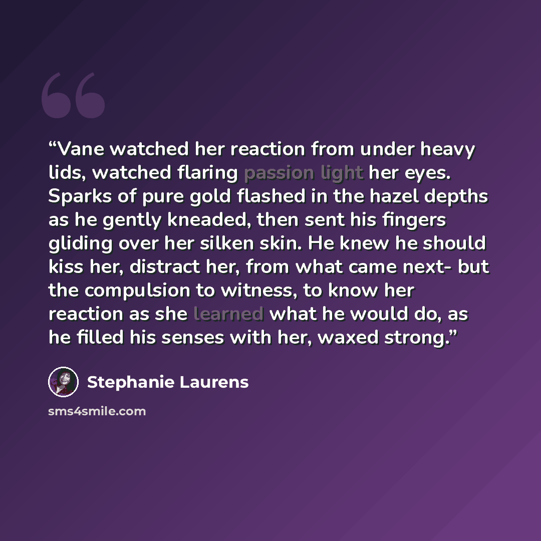 “Vane watched her reaction from under heavy lids, watched flaring passion light her eyes. Sparks of pure gold flashed in the hazel depths as he gently kneaded, then sent his fingers gliding over her silken skin. He knew he should kiss her, distract her, from what came next- but the compulsion to…” quote by Stephanie Laurens