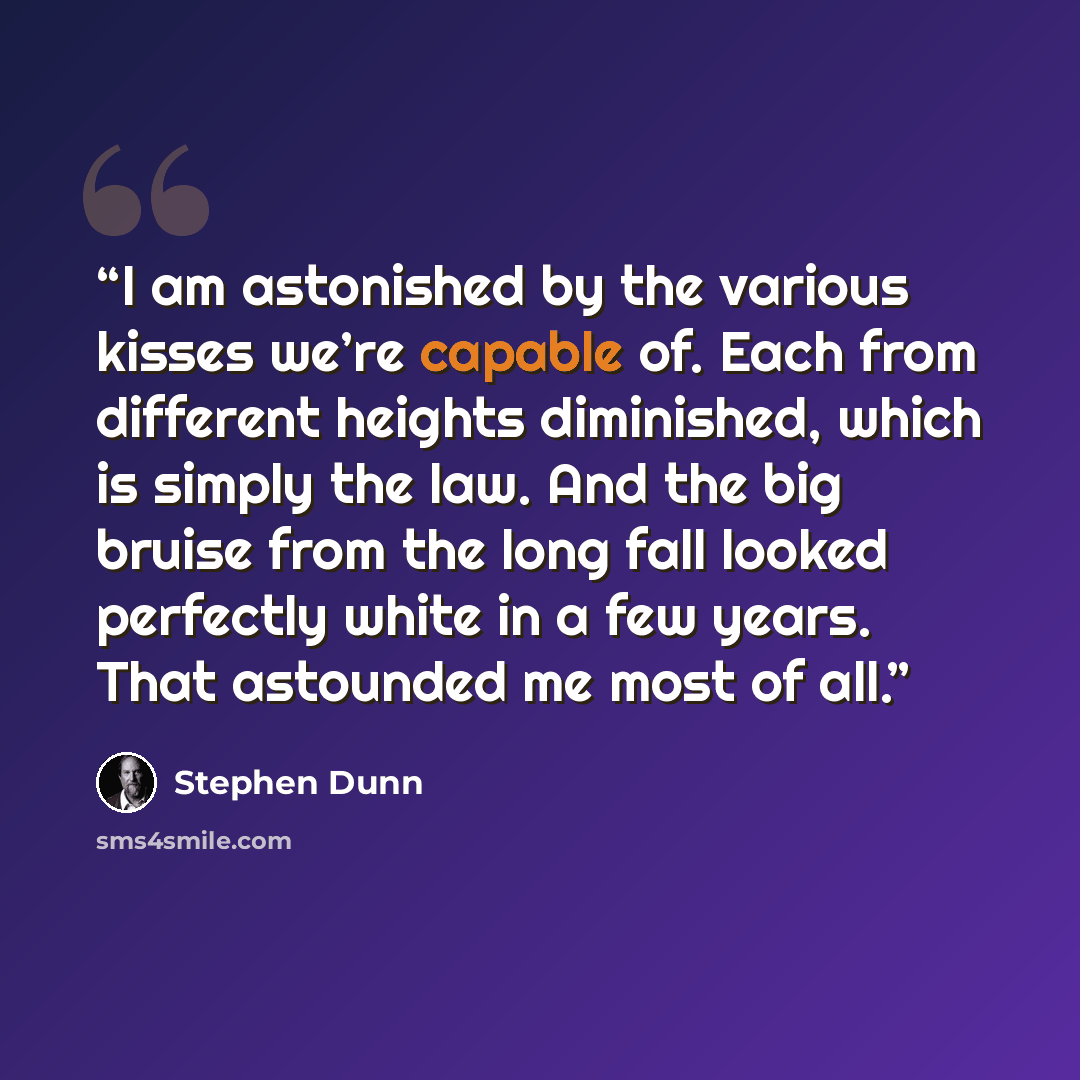 “I am astonished by the various kisses we’re capable of. Each from different heights diminished, which is simply the law. And the big bruise from the long fall looked perfectly white in a few years. That astounded me most of all.” quote by Stephen Dunn