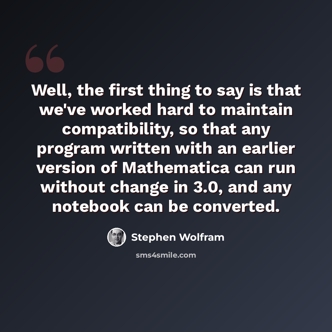“Well, the first thing to say is that we've worked hard to maintain compatibility, so that any program written with an earlier version of Mathematica can run without change in 3.0, and any notebook can be converted.” quote by Stephen Wolfram