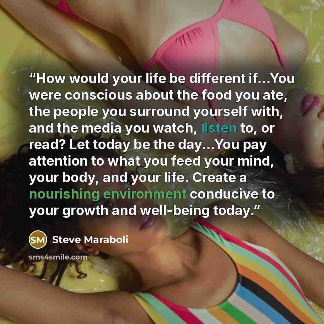 “How would your life be different if...You were conscious about the food you ate, the people you surround yourself with, and the media you watch, listen to, or read? Let today be the day...You pay attention to what you feed your mind, your body, and your life. Create a nourishing environment…” quote by Steve Maraboli
