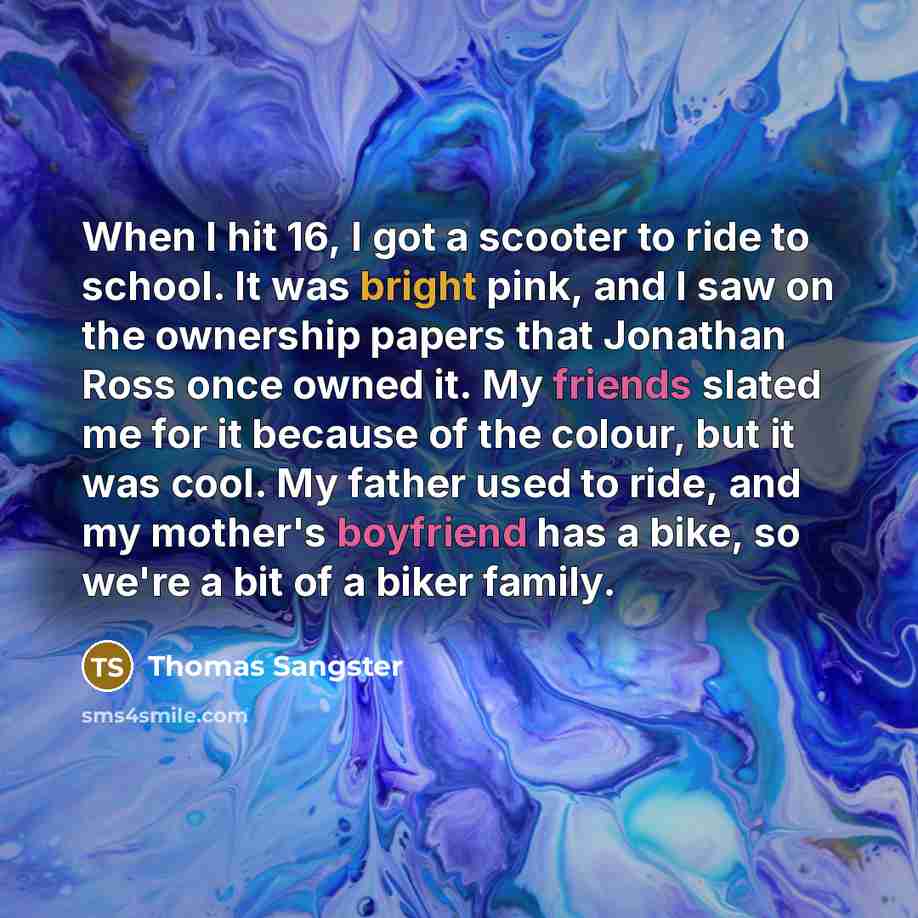 “When I hit 16, I got a scooter to ride to school. It was bright pink, and I saw on the ownership papers that Jonathan Ross once owned it. My friends slated me for it because of the colour, but it was cool. My father used to ride, and my mother's boyfriend has a bike, so we're a bit of a biker…” quote by Thomas Sangster