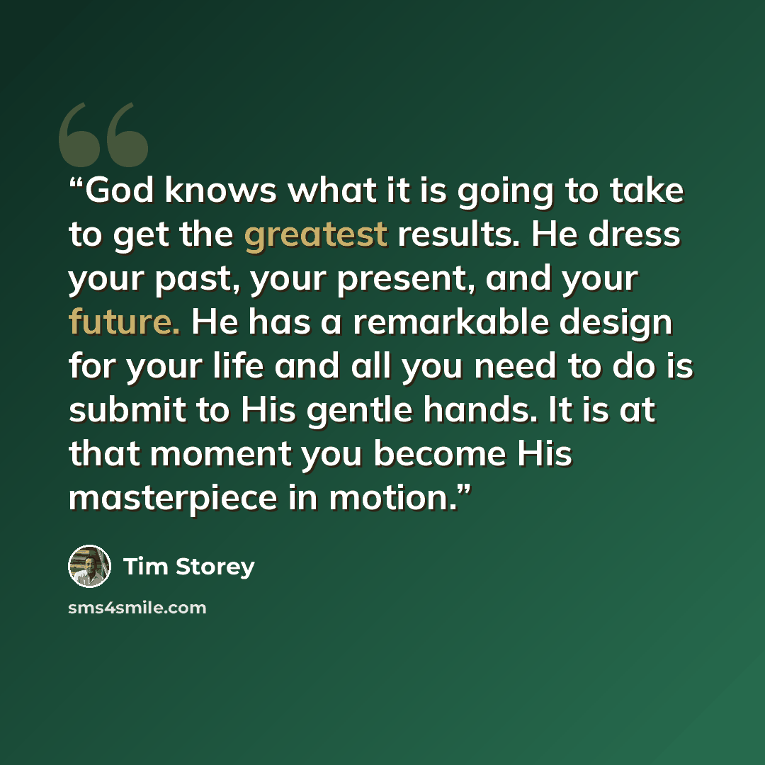 “God knows what it is going to take to get the greatest results. He dress your past, your present, and your future. He has a remarkable design for your life and all you need to do is submit to His gentle hands. It is at that moment you become His masterpiece in motion.” quote by Tim Storey