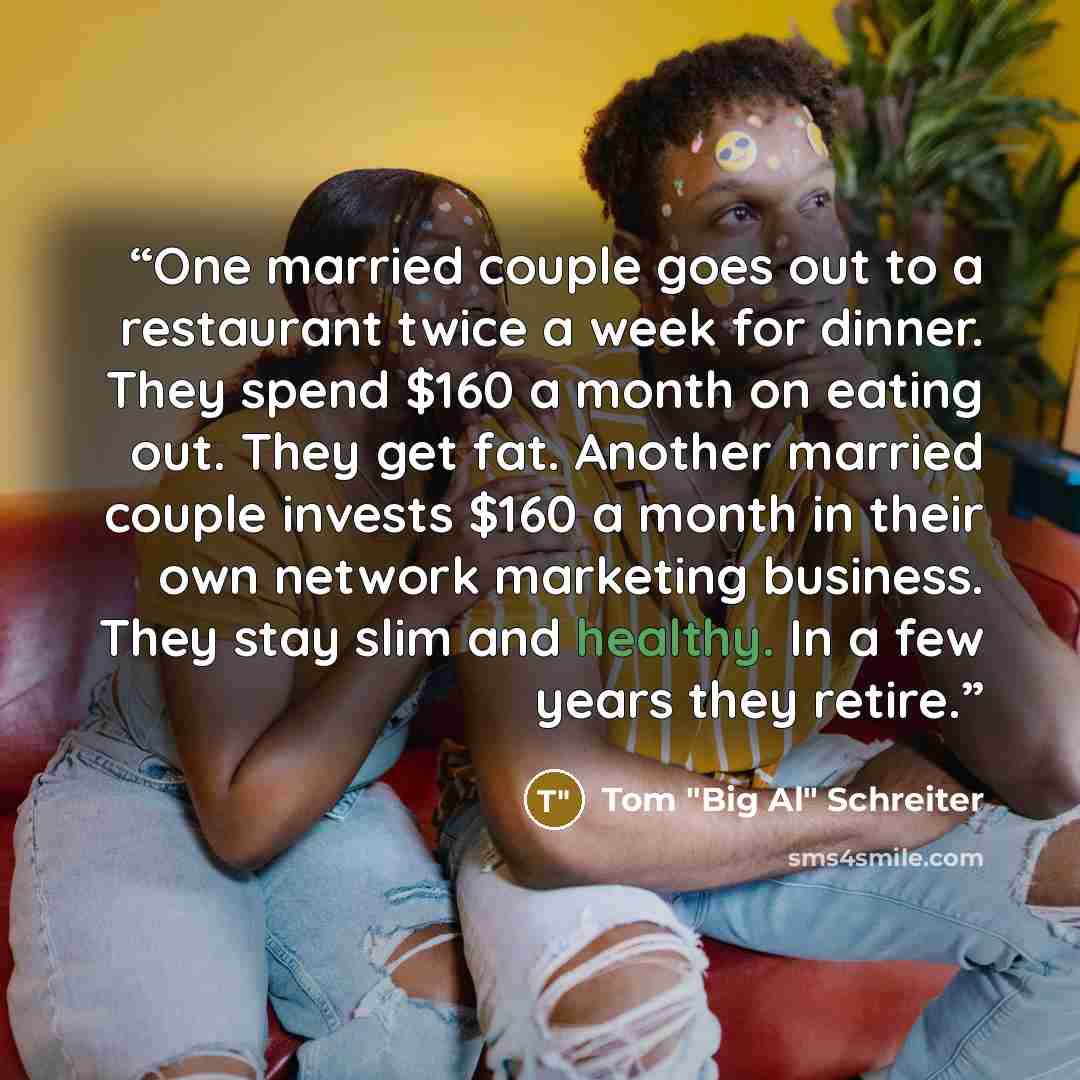 “One married couple goes out to a restaurant twice a week for dinner. They spend $160 a month on eating out. They get fat. Another married couple invests $160 a month in their own network marketing business. They stay slim and healthy. In a few years they retire.” quote by Tom "Big Al" Schreiter