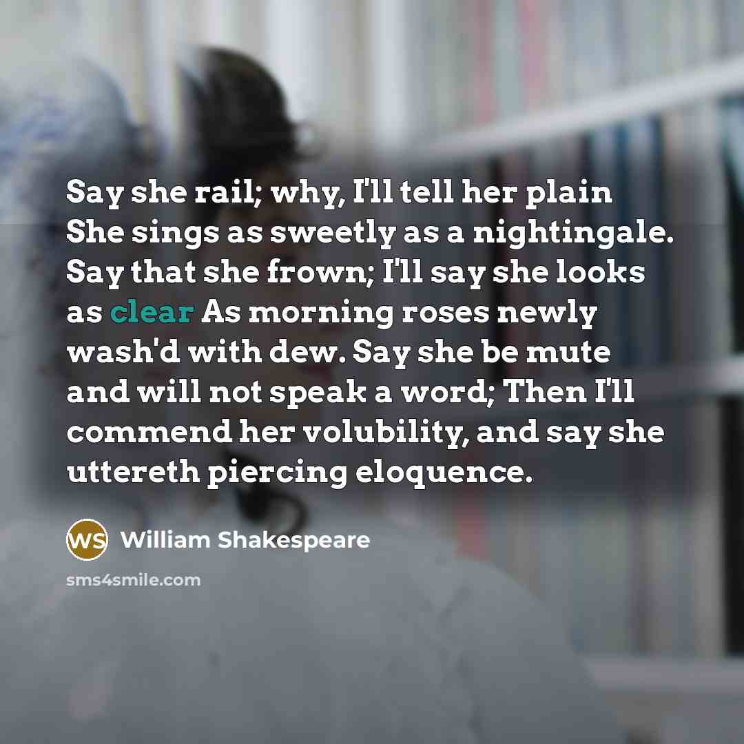 “Say she rail; why, I'll tell her plain She sings as sweetly as a nightingale. Say that she frown; I'll say she looks as clear As morning roses newly wash'd with dew. Say she be mute and will not speak a word; Then I'll commend her volubility, and say she uttereth piercing eloquence.” quote by William Shakespeare