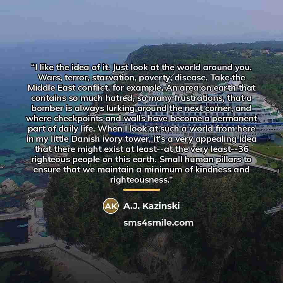 “I like the idea of it. Just look at the world around you. Wars, terror, starvation, poverty, disease. Take the Middle East conflict, for example. An area on earth that contains so much hatred, so many frustrations, that a bomber is always lurking around the next corner, and where checkpoints and…” quote by A.J. Kazinski