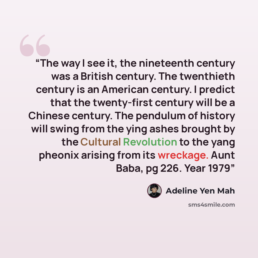 “The way I see it, the nineteenth century was a British century. The twenthieth century is an American century. I predict that the twenty-first century will be a Chinese century. The pendulum of history will swing from the ying ashes brought by the Cultural Revolution to the yang pheonix arising…” quote by Adeline Yen Mah