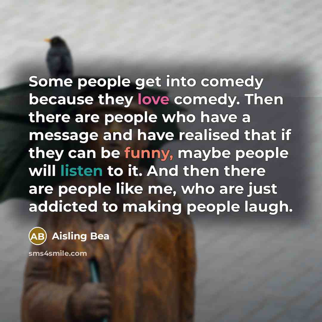 “Some people get into comedy because they love comedy. Then there are people who have a message and have realised that if they can be funny, maybe people will listen to it. And then there are people like me, who are just addicted to making people laugh.” quote by Aisling Bea