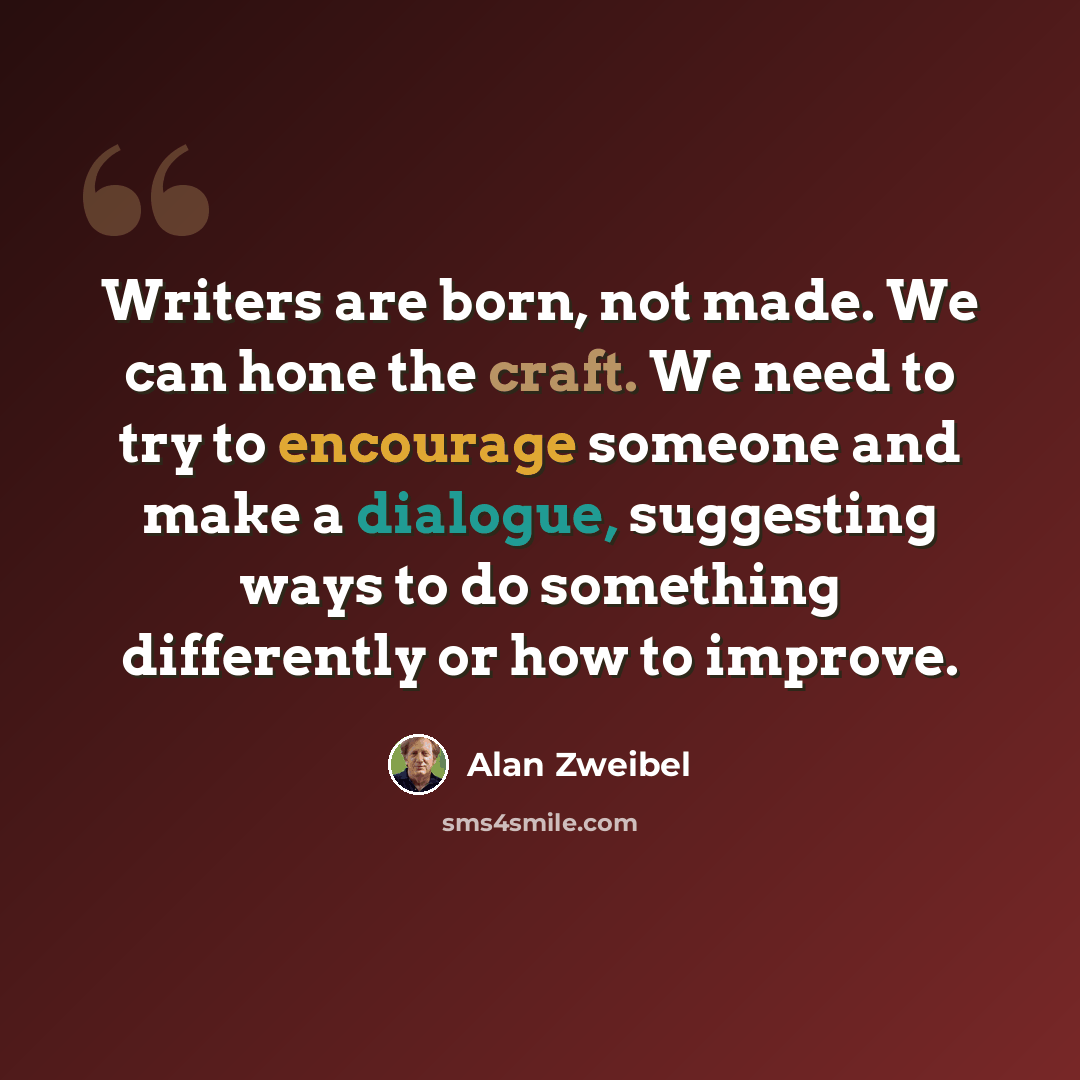 “Writers are born, not made. We can hone the craft. We need to try to encourage someone and make a dialogue, suggesting ways to do something differently or how to improve.” quote by Alan Zweibel