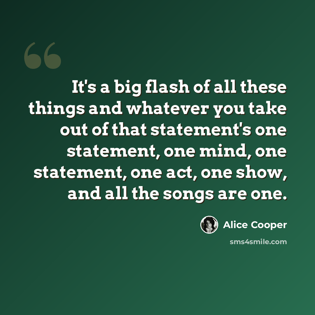 “It's a big flash of all these things and whatever you take out of that statement's one statement, one mind, one statement, one act, one show, and all the songs are one.” quote by Alice Cooper