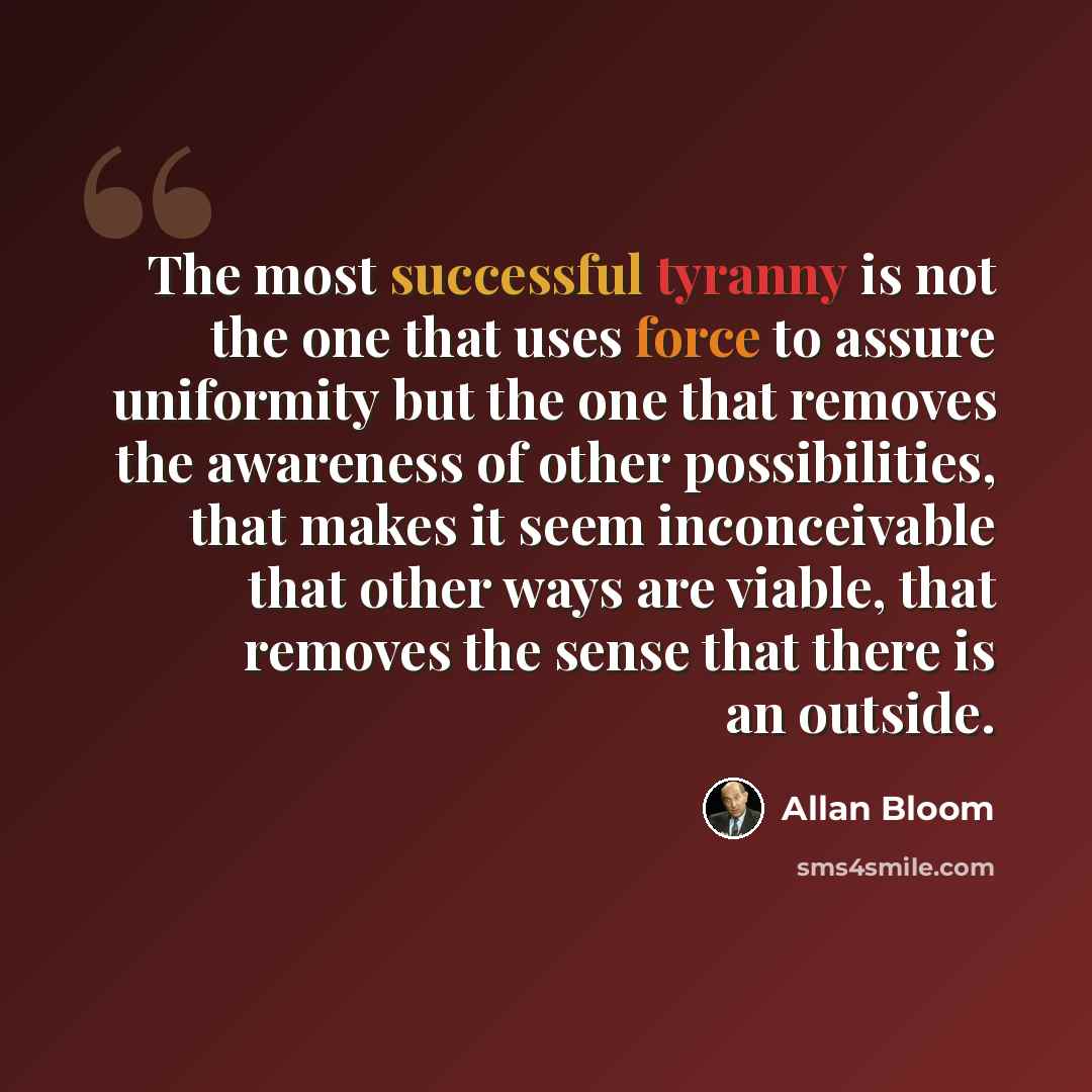 “The most successful tyranny is not the one that uses force to assure uniformity but the one that removes the awareness of other possibilities, that makes it seem inconceivable that other ways are viable, that removes the sense that there is an outside.” quote by Allan Bloom