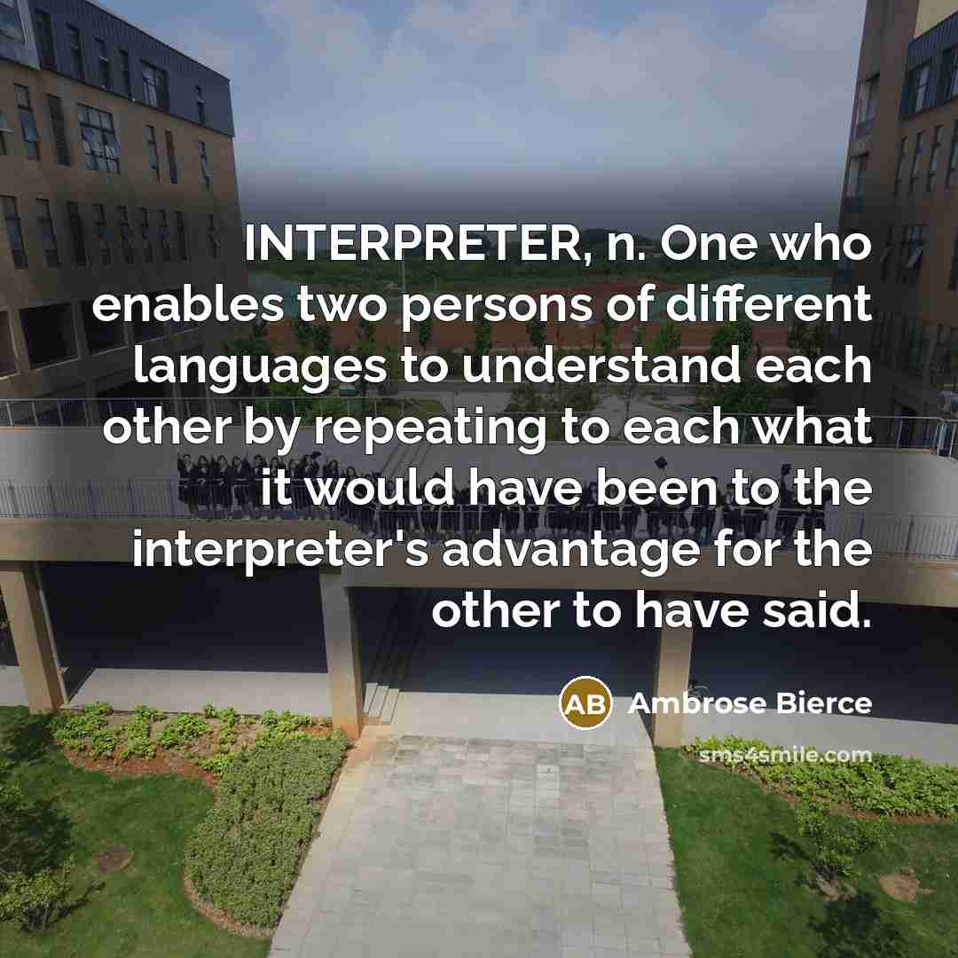“INTERPRETER, n. One who enables two persons of different languages to understand each other by repeating to each what it would have been to the interpreter's advantage for the other to have said.” quote by Ambrose Bierce