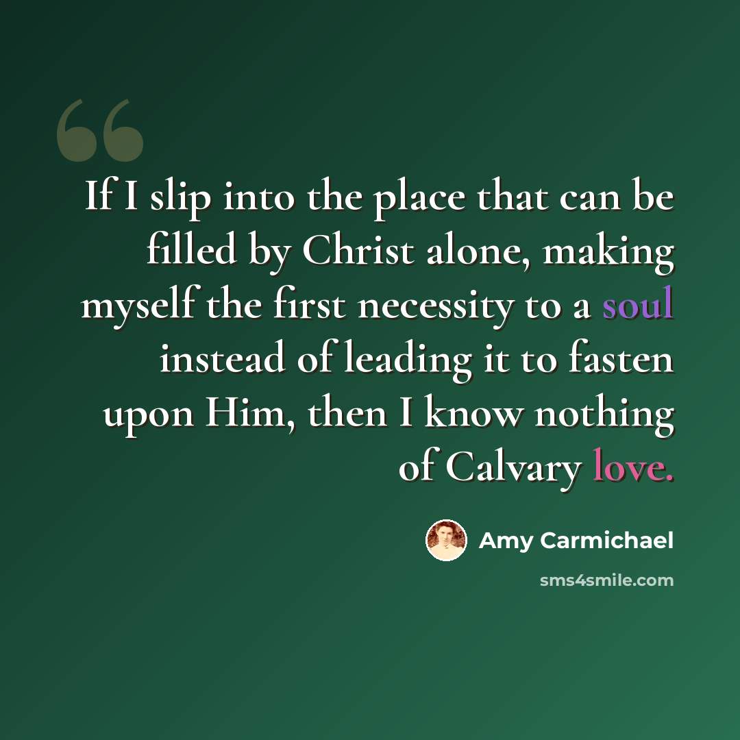 “If I slip into the place that can be filled by Christ alone, making myself the first necessity to a soul instead of leading it to fasten upon Him, then I know nothing of Calvary love.” quote by Amy Carmichael