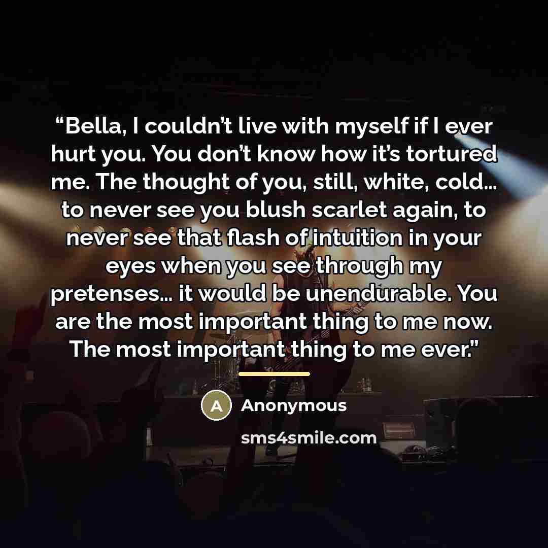 “Bella, I couldn’t live with myself if I ever hurt you. You don’t know how it’s tortured me. The thought of you, still, white, cold… to never see you blush scarlet again, to never see that flash of intuition in your eyes when you see through my pretenses… it would be unendurable. You are the most…” quote by Anonymous