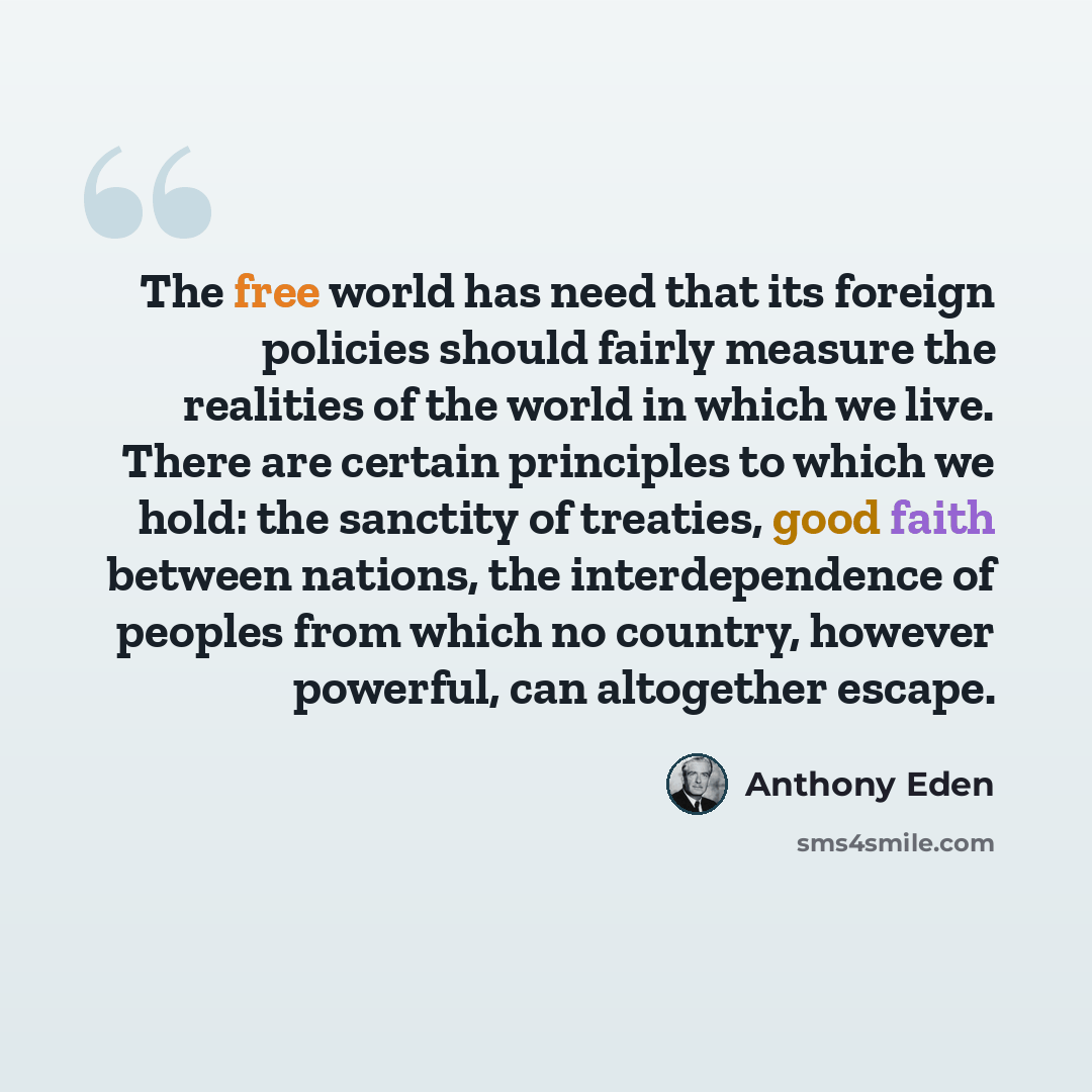 “The free world has need that its foreign policies should fairly measure the realities of the world in which we live. There are certain principles to which we hold: the sanctity of treaties, good faith between nations, the interdependence of peoples from which no country, however powerful, can…” quote by Anthony Eden