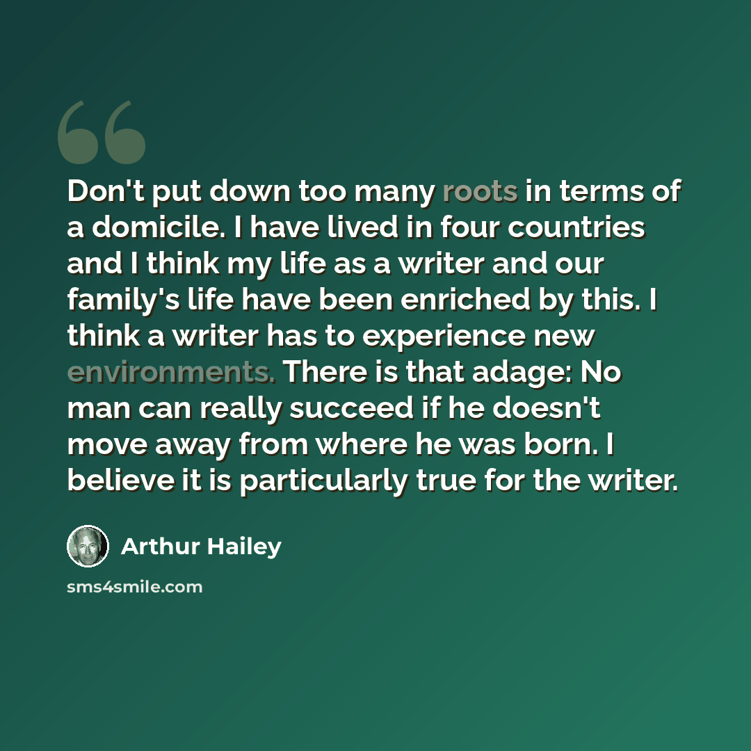 “Don't put down too many roots in terms of a domicile. I have lived in four countries and I think my life as a writer and our family's life have been enriched by this. I think a writer has to experience new environments. There is that adage: No man can really succeed if he doesn't move away from…” quote by Arthur Hailey