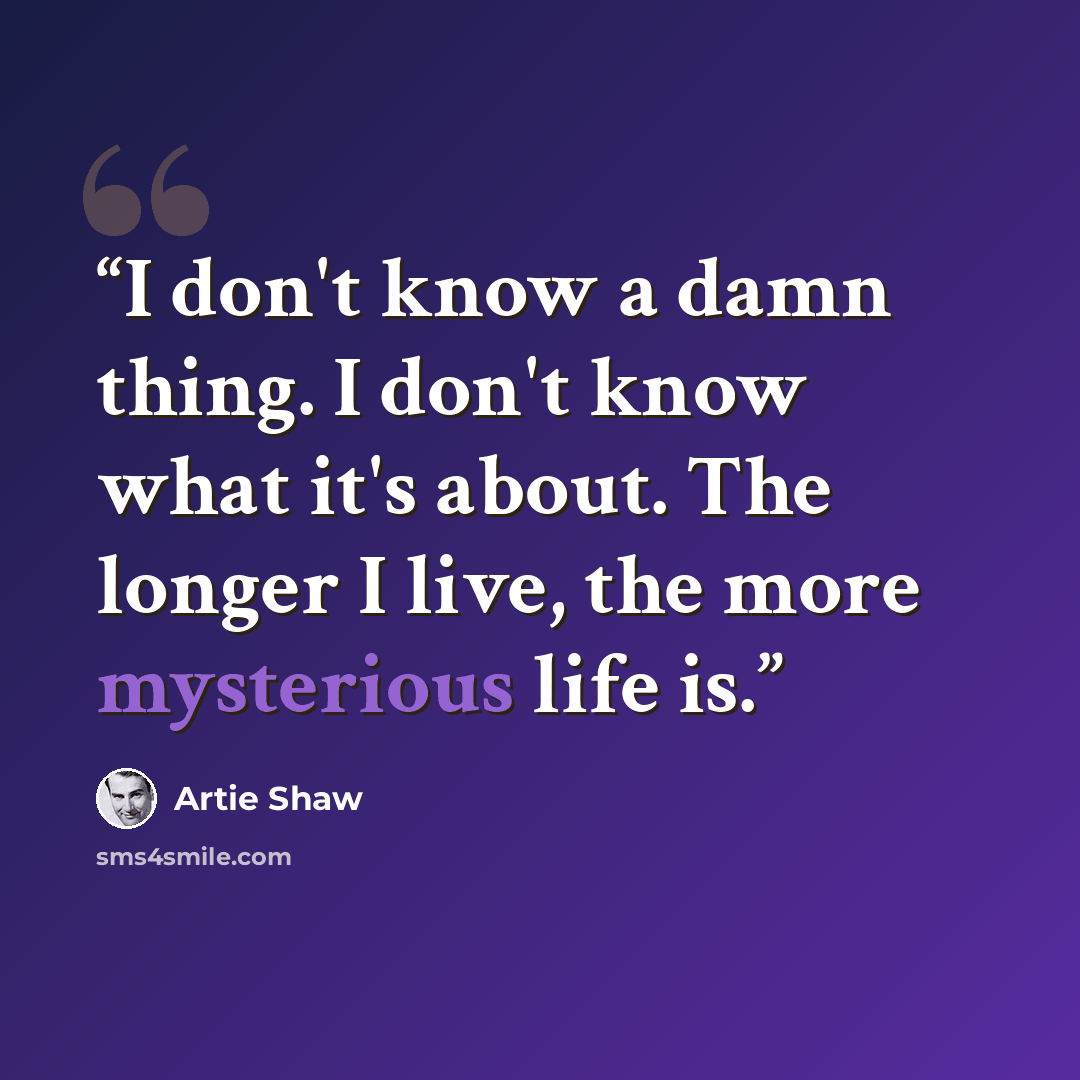 “I don't know a damn thing. I don't know what it's about. The longer I live, the more mysterious life is.” quote by Artie Shaw