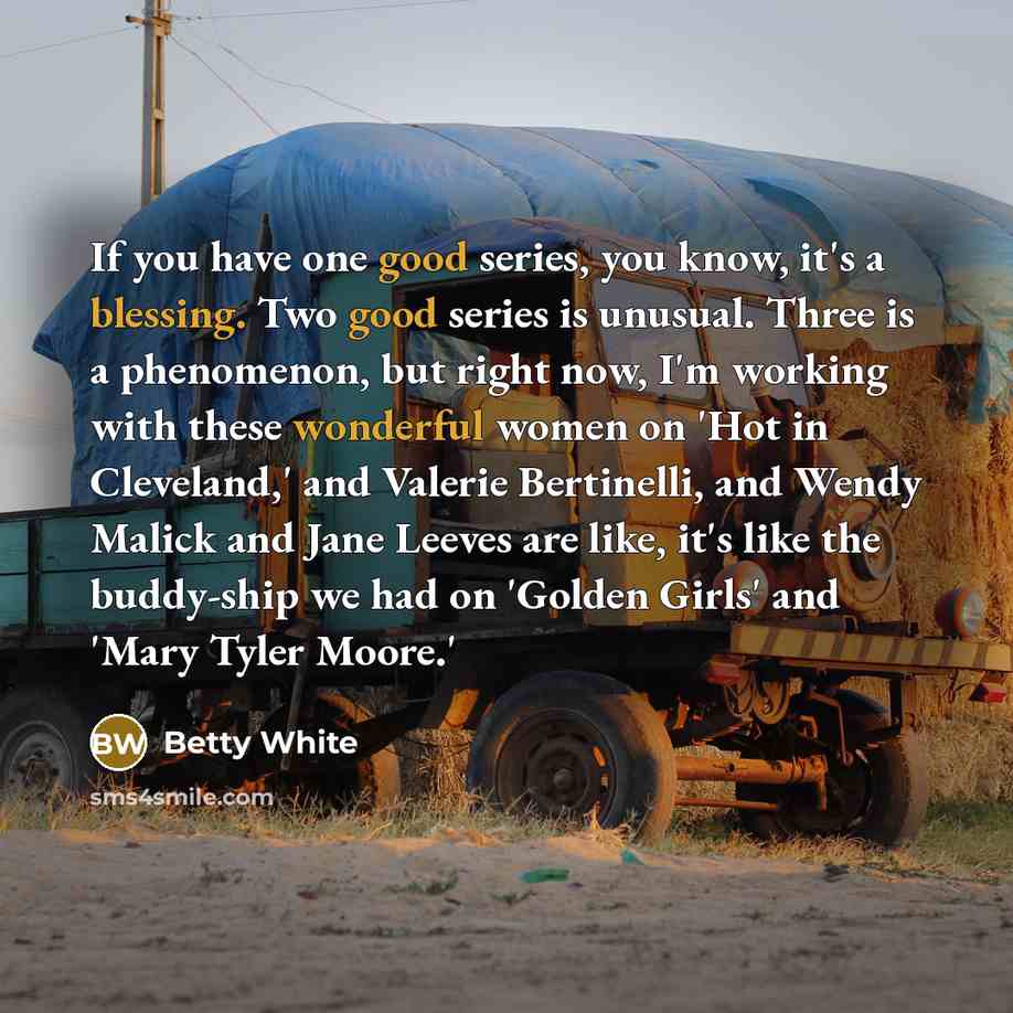 “If you have one good series, you know, it's a blessing. Two good series is unusual. Three is a phenomenon, but right now, I'm working with these wonderful women on 'Hot in Cleveland,' and Valerie Bertinelli, and Wendy Malick and Jane Leeves are like, it's like the buddy-ship we had on 'Golden…” quote by Betty White