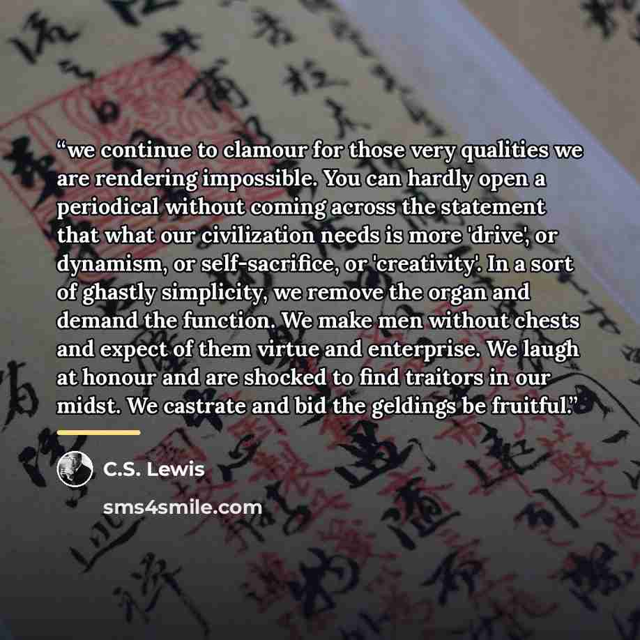 “we continue to clamour for those very qualities we are rendering impossible. You can hardly open a periodical without coming across the statement that what our civilization needs is more 'drive', or dynamism, or self-sacrifice, or 'creativity'. In a sort of ghastly simplicity, we remove the organ…” quote by C.S. Lewis