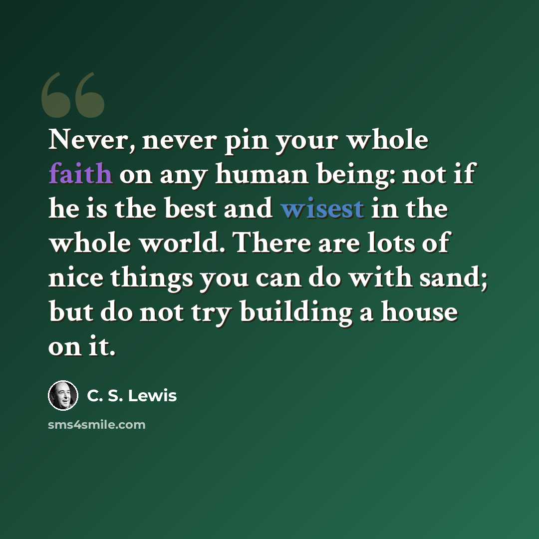 “Never, never pin your whole faith on any human being: not if he is the best and wisest in the whole world. There are lots of nice things you can do with sand; but do not try building a house on it.” quote by C. S. Lewis
