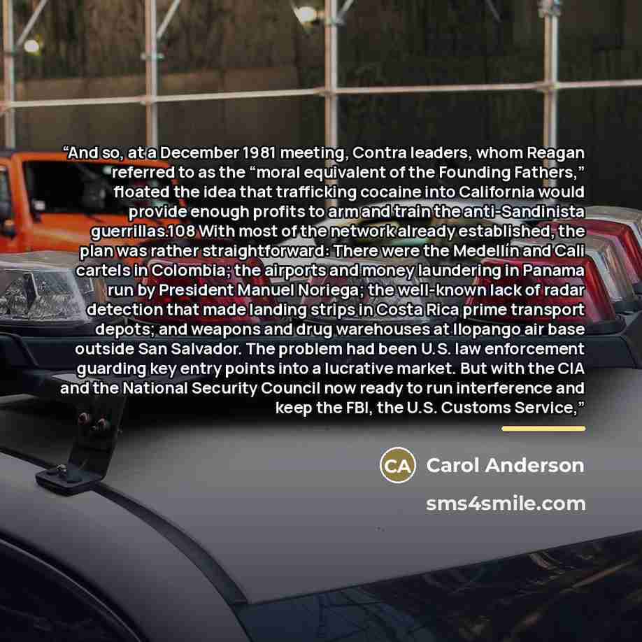 “And so, at a December 1981 meeting, Contra leaders, whom Reagan referred to as the “moral equivalent of the Founding Fathers,” floated the idea that trafficking cocaine into California would provide enough profits to arm and train the anti-Sandinista guerrillas.108 With most of the network already…” quote by Carol Anderson