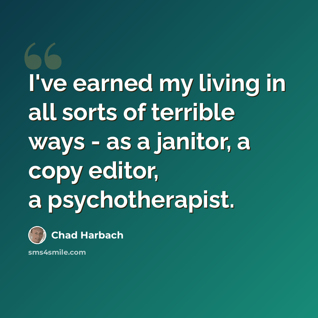 “I've earned my living in all sorts of terrible ways - as a janitor, a copy editor, a psychotherapist.” quote by Chad Harbach
