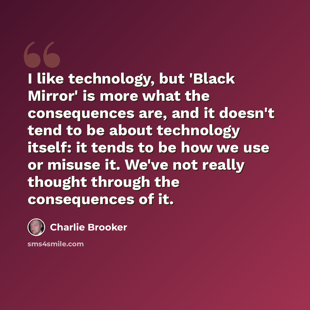 “I like technology, but 'Black Mirror' is more what the consequences are, and it doesn't tend to be about technology itself: it tends to be how we use or misuse it. We've not really thought through the consequences of it.” quote by Charlie Brooker