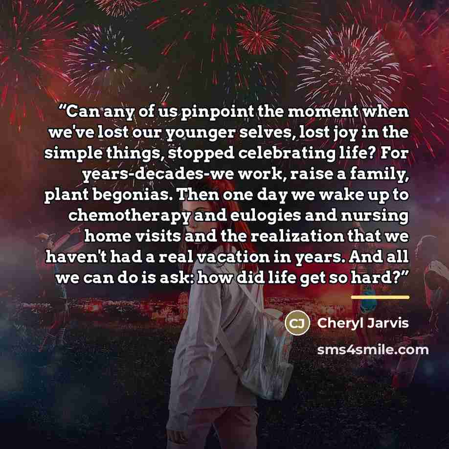 “Can any of us pinpoint the moment when we've lost our younger selves, lost joy in the simple things, stopped celebrating life? For years-decades-we work, raise a family, plant begonias. Then one day we wake up to chemotherapy and eulogies and nursing home visits and the realization that we haven't…” quote by Cheryl Jarvis