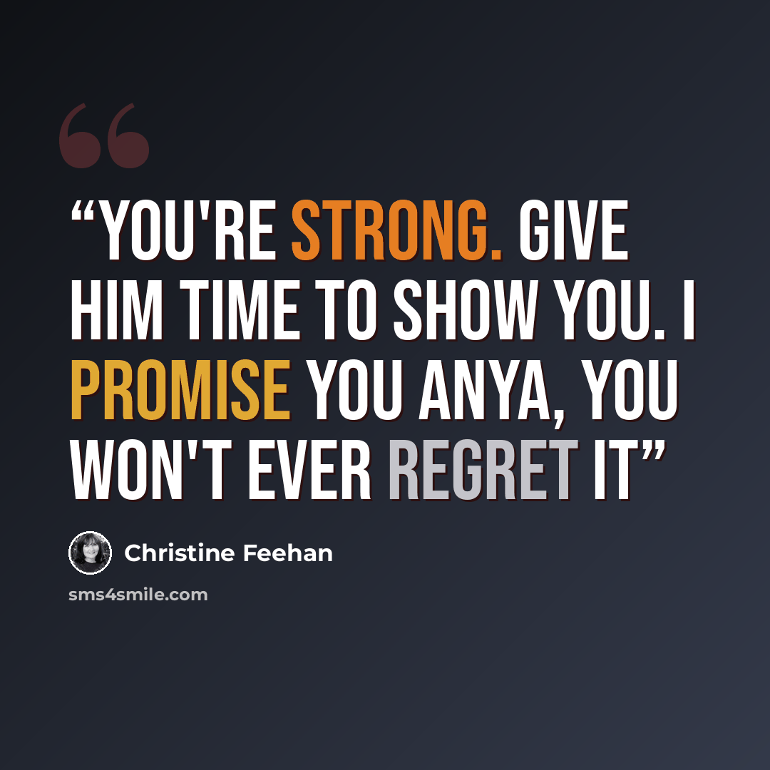 “You're strong. Give him time to show you. I promise you Anya, you won't ever regret it” quote by Christine Feehan