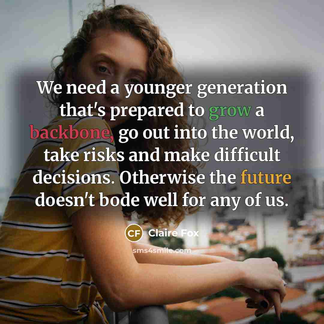 “We need a younger generation that's prepared to grow a backbone, go out into the world, take risks and make difficult decisions. Otherwise the future doesn't bode well for any of us.” quote by Claire Fox