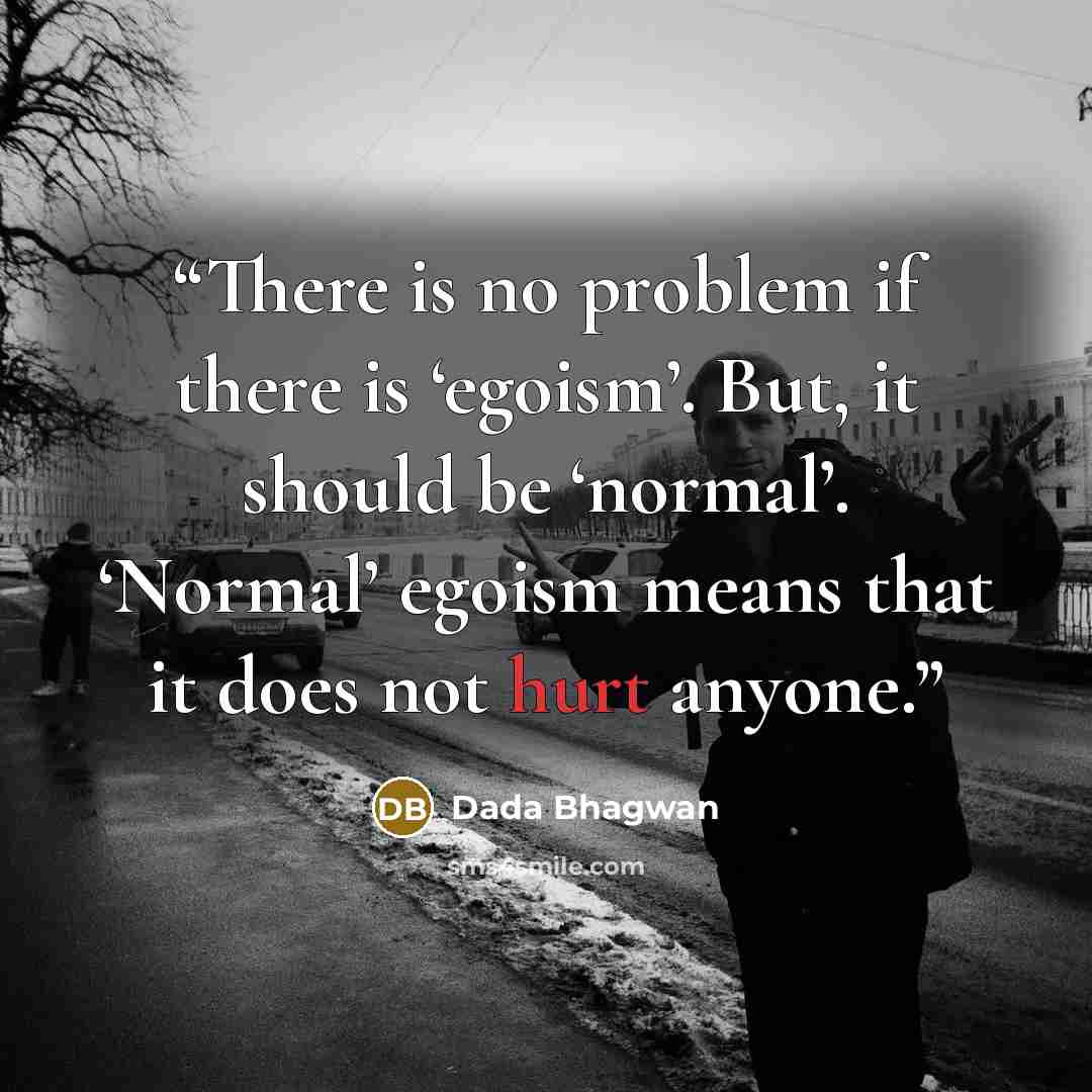 “There is no problem if there is ‘egoism’. But, it should be ‘normal’. ‘Normal’ egoism means that it does not hurt anyone.” quote by Dada Bhagwan