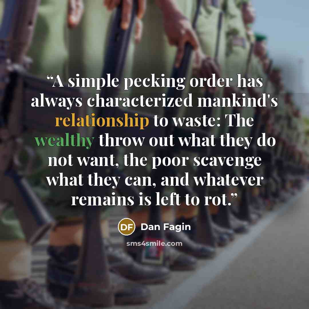 “A simple pecking order has always characterized mankind's relationship to waste: The wealthy throw out what they do not want, the poor scavenge what they can, and whatever remains is left to rot.” quote by Dan Fagin