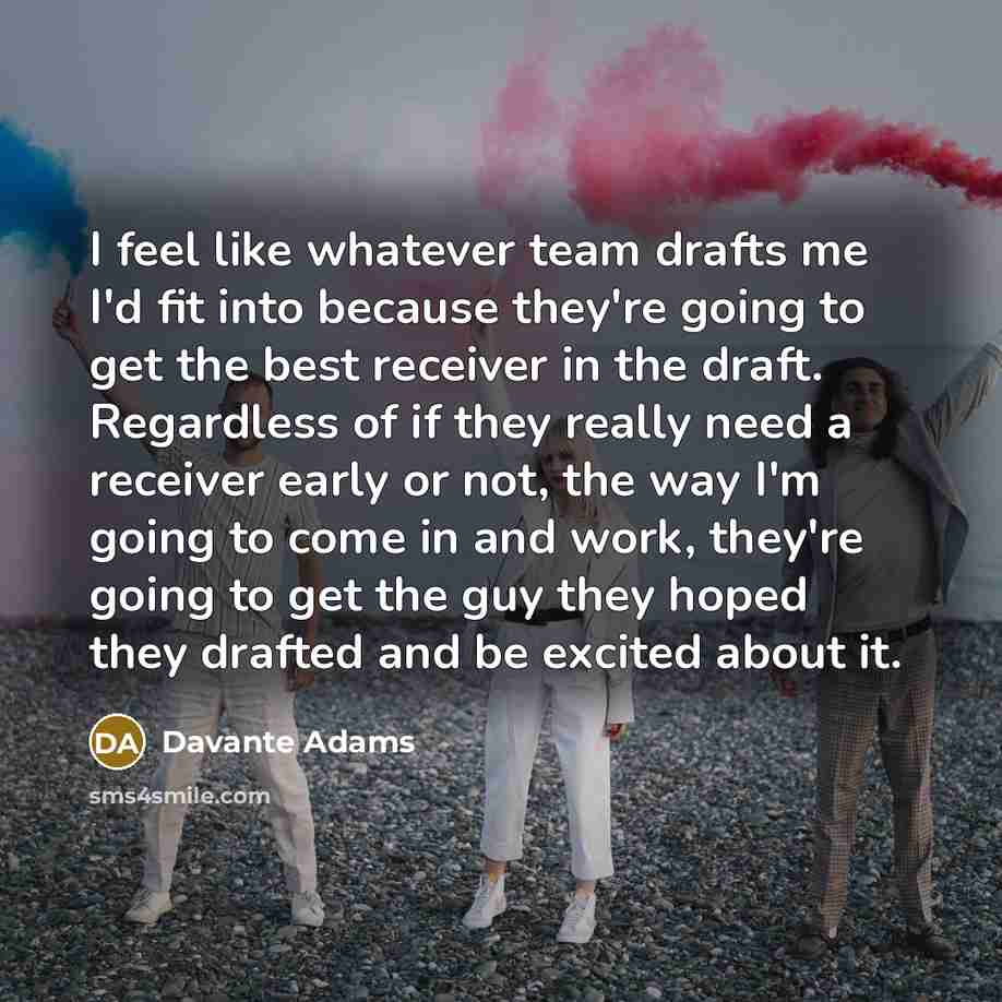 “I feel like whatever team drafts me I'd fit into because they're going to get the best receiver in the draft. Regardless of if they really need a receiver early or not, the way I'm going to come in and work, they're going to get the guy they hoped they drafted and be excited about it.” quote by Davante Adams