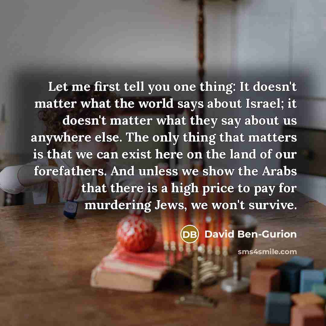 “Let me first tell you one thing: It doesn't matter what the world says about Israel; it doesn't matter what they say about us anywhere else. The only thing that matters is that we can exist here on the land of our forefathers. And unless we show the Arabs that there is a high price to pay for…” quote by David Ben-Gurion