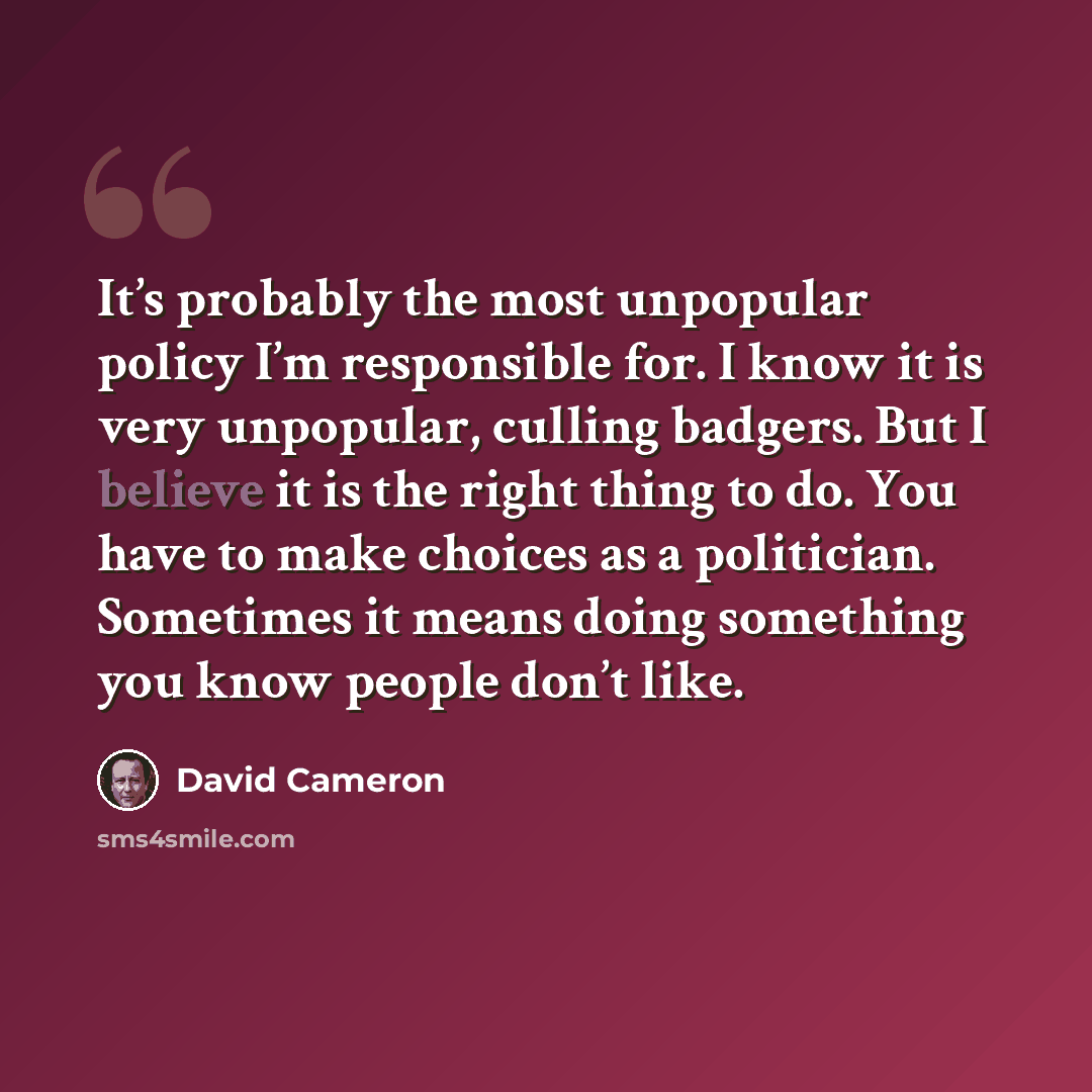 “It’s probably the most unpopular policy I’m responsible for. I know it is very unpopular, culling badgers. But I believe it is the right thing to do. You have to make choices as a politician. Sometimes it means doing something you know people don’t like.” quote by David Cameron