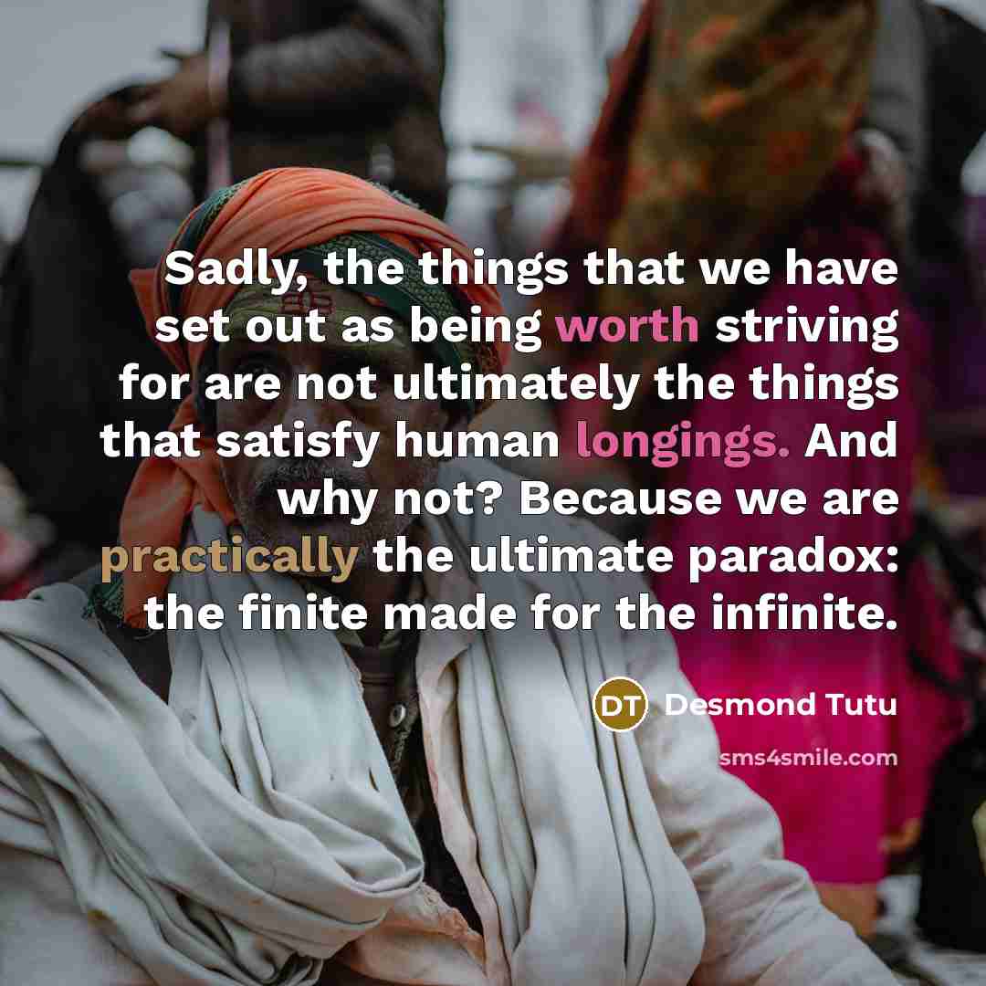 “Sadly, the things that we have set out as being worth striving for are not ultimately the things that satisfy human longings. And why not? Because we are practically the ultimate paradox: the finite made for the infinite.” quote by Desmond Tutu