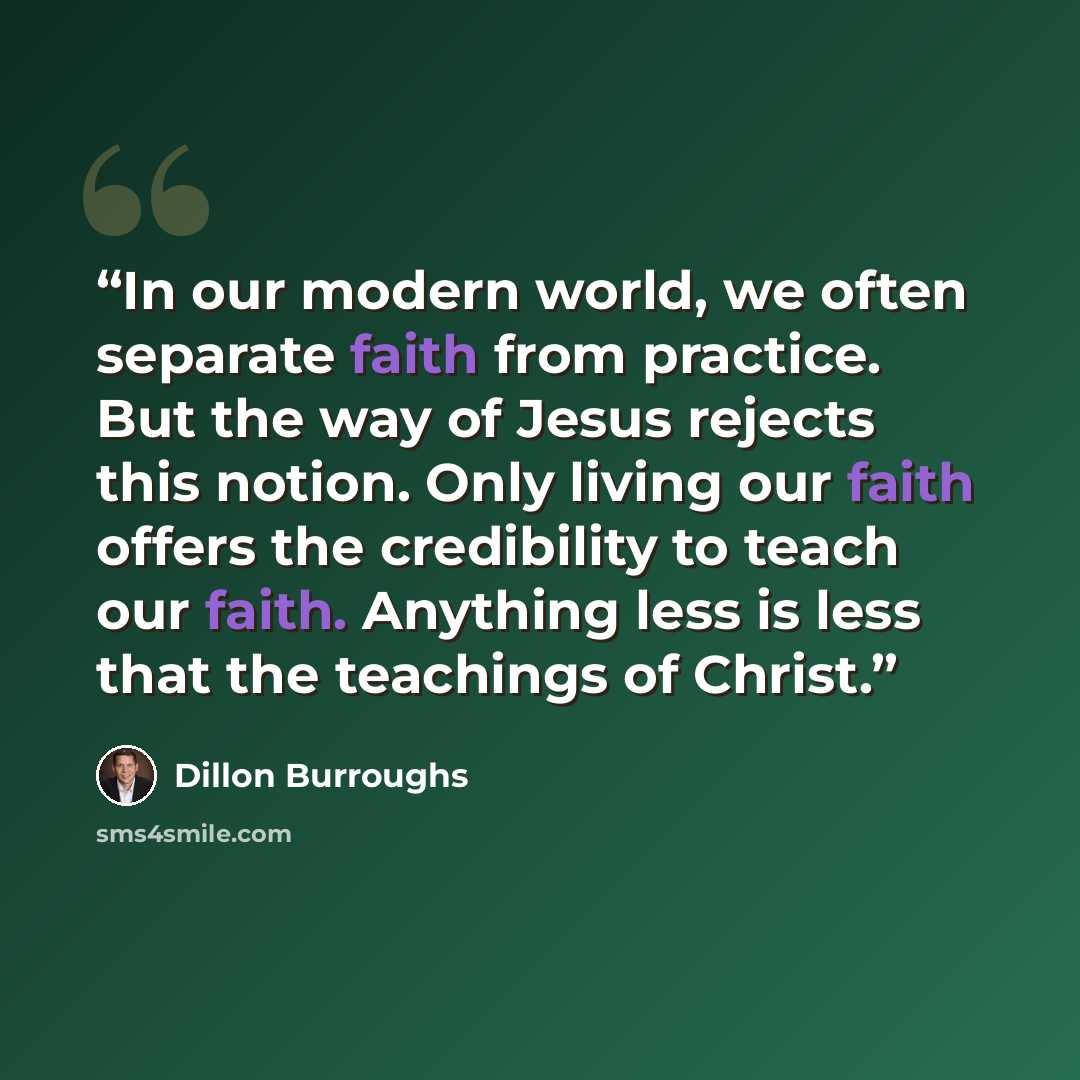 “In our modern world, we often separate faith from practice. But the way of Jesus rejects this notion. Only living our faith offers the credibility to teach our faith. Anything less is less that the teachings of Christ.” quote by Dillon Burroughs