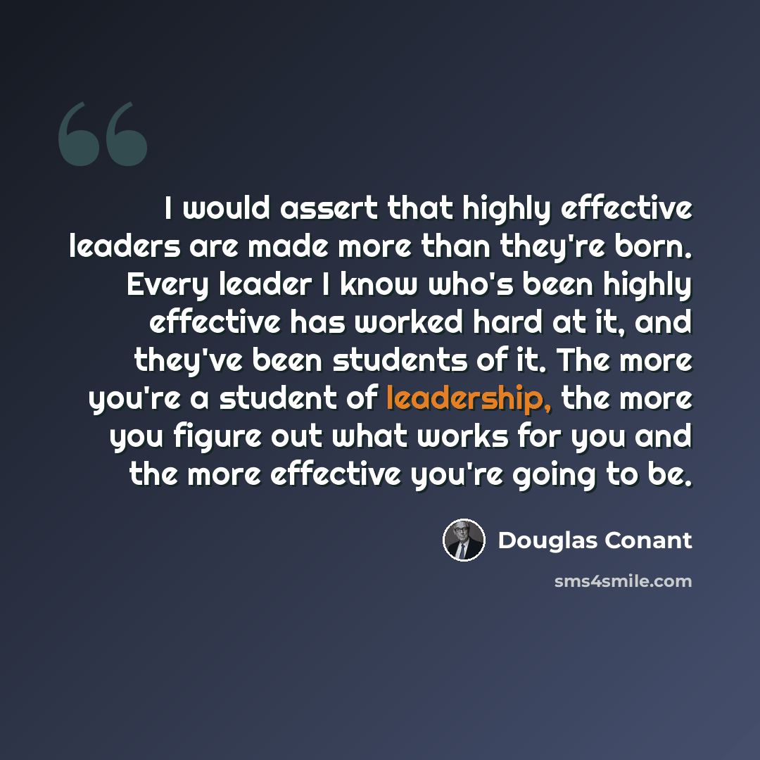 “I would assert that highly effective leaders are made more than they're born. Every leader I know who's been highly effective has worked hard at it, and they've been students of it. The more you're a student of leadership, the more you figure out what works for you and the more effective you're…” quote by Douglas Conant