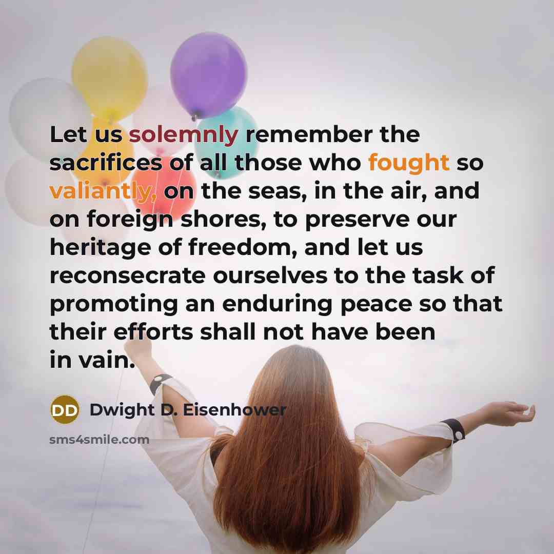 “Let us solemnly remember the sacrifices of all those who fought so valiantly, on the seas, in the air, and on foreign shores, to preserve our heritage of freedom, and let us reconsecrate ourselves to the task of promoting an enduring peace so that their efforts shall not have been in vain.” quote by Dwight D. Eisenhower