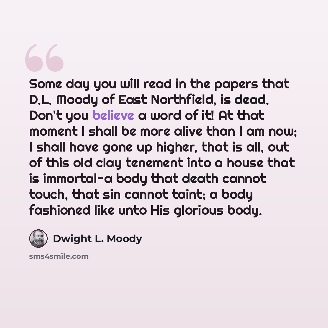 “Some day you will read in the papers that D.L. Moody of East Northfield, is dead. Don't you believe a word of it! At that moment I shall be more alive than I am now; I shall have gone up higher, that is all, out of this old clay tenement into a house that is immortal-a body that death cannot…” quote by Dwight L. Moody