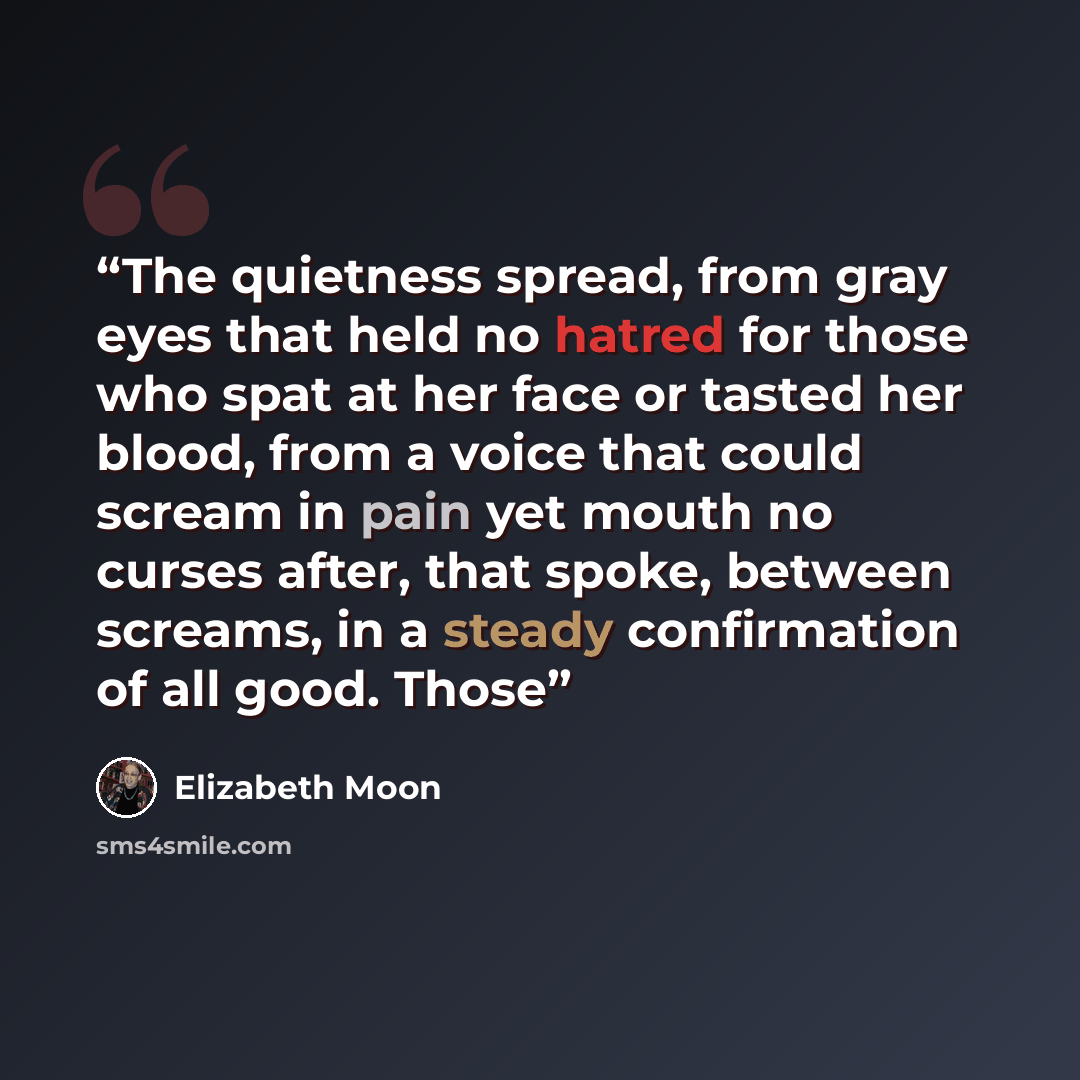 “The quietness spread, from gray eyes that held no hatred for those who spat at her face or tasted her blood, from a voice that could scream in pain yet mouth no curses after, that spoke, between screams, in a steady confirmation of all good. Those” quote by Elizabeth Moon
