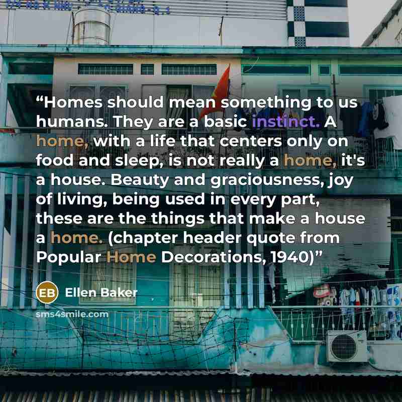 “Homes should mean something to us humans. They are a basic instinct. A home, with a life that centers only on food and sleep, is not really a home, it's a house. Beauty and graciousness, joy of living, being used in every part, these are the things that make a house a home. (chapter header quote…” quote by Ellen Baker