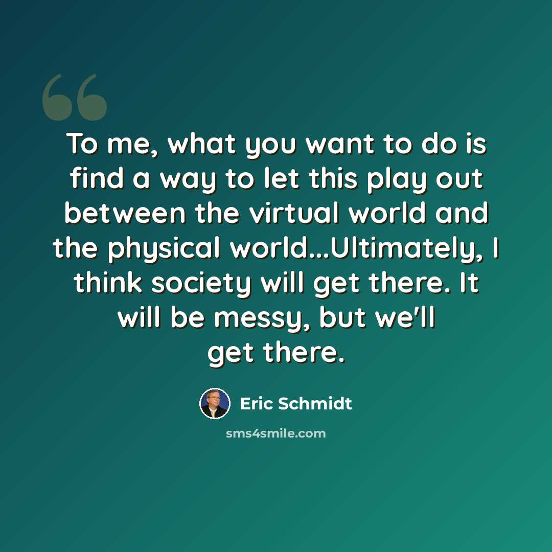 “To me, what you want to do is find a way to let this play out between the virtual world and the physical world...Ultimately, I think society will get there. It will be messy, but we'll get there.” quote by Eric Schmidt