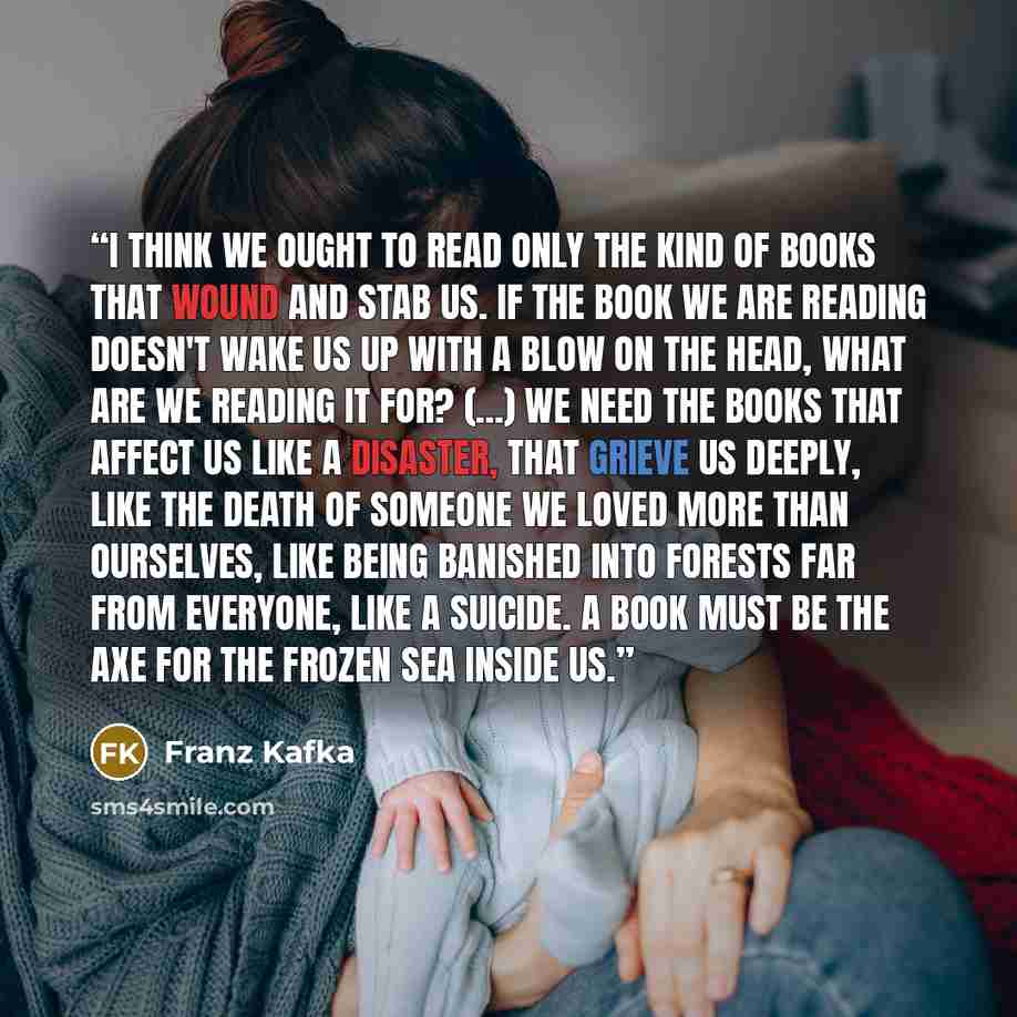 “I think we ought to read only the kind of books that wound and stab us. If the book we are reading doesn't wake us up with a blow on the head, what are we reading it for? (...) We need the books that affect us like a disaster, that grieve us deeply, like the death of someone we loved more than…” quote by Franz Kafka