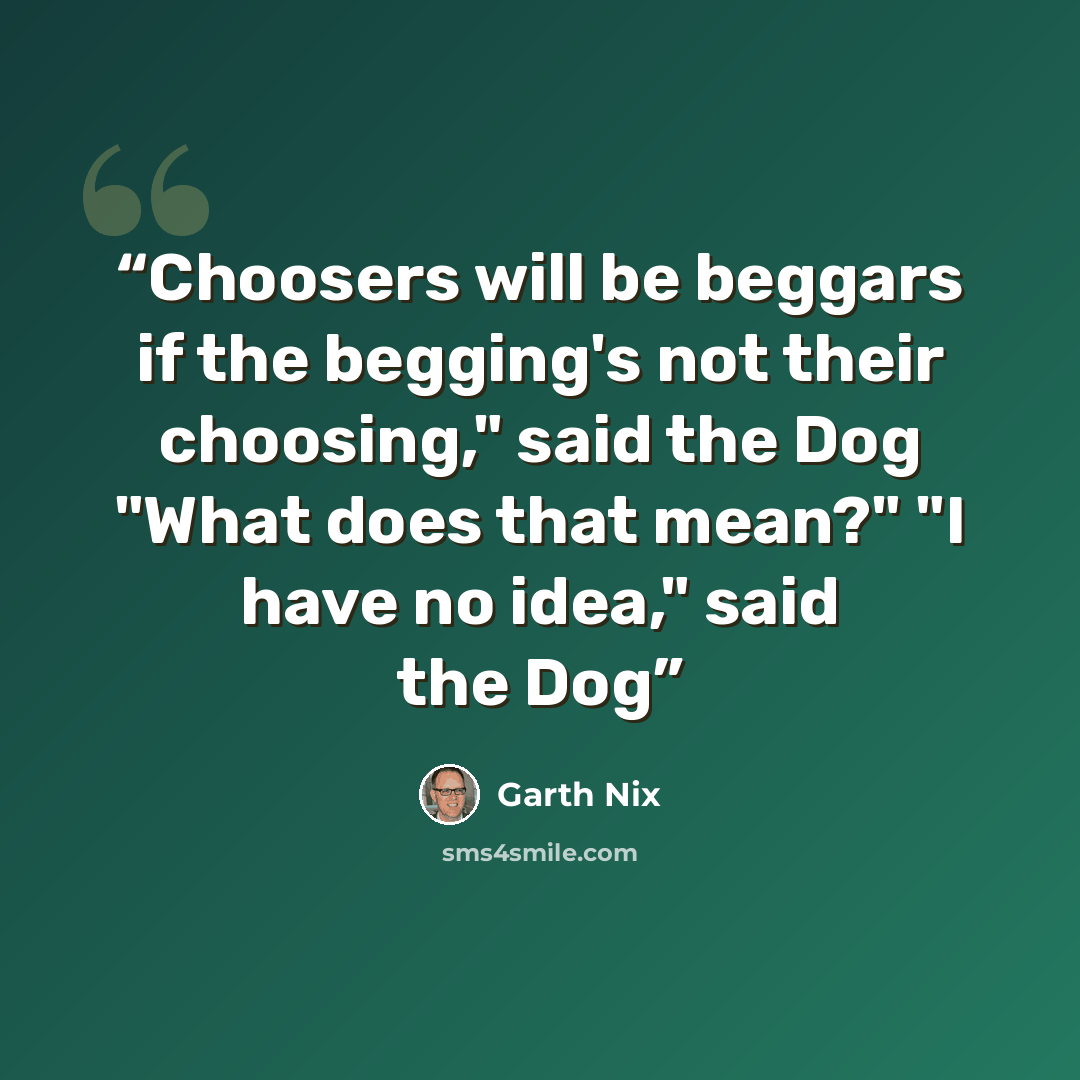 “Choosers will be beggars if the begging's not their choosing," said the Dog "What does that mean?" "I have no idea," said the Dog” quote by Garth Nix