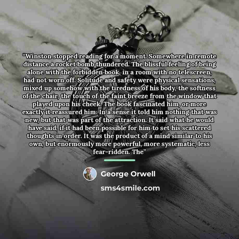 “Winston stopped reading for a moment. Somewhere in remote distance a rocket bomb thundered. The blissful feeling of being alone with the forbidden book, in a room with no telescreen, had not worn off. Solitude and safety were physical sensations, mixed up somehow with the tiredness of his body…” quote by George Orwell