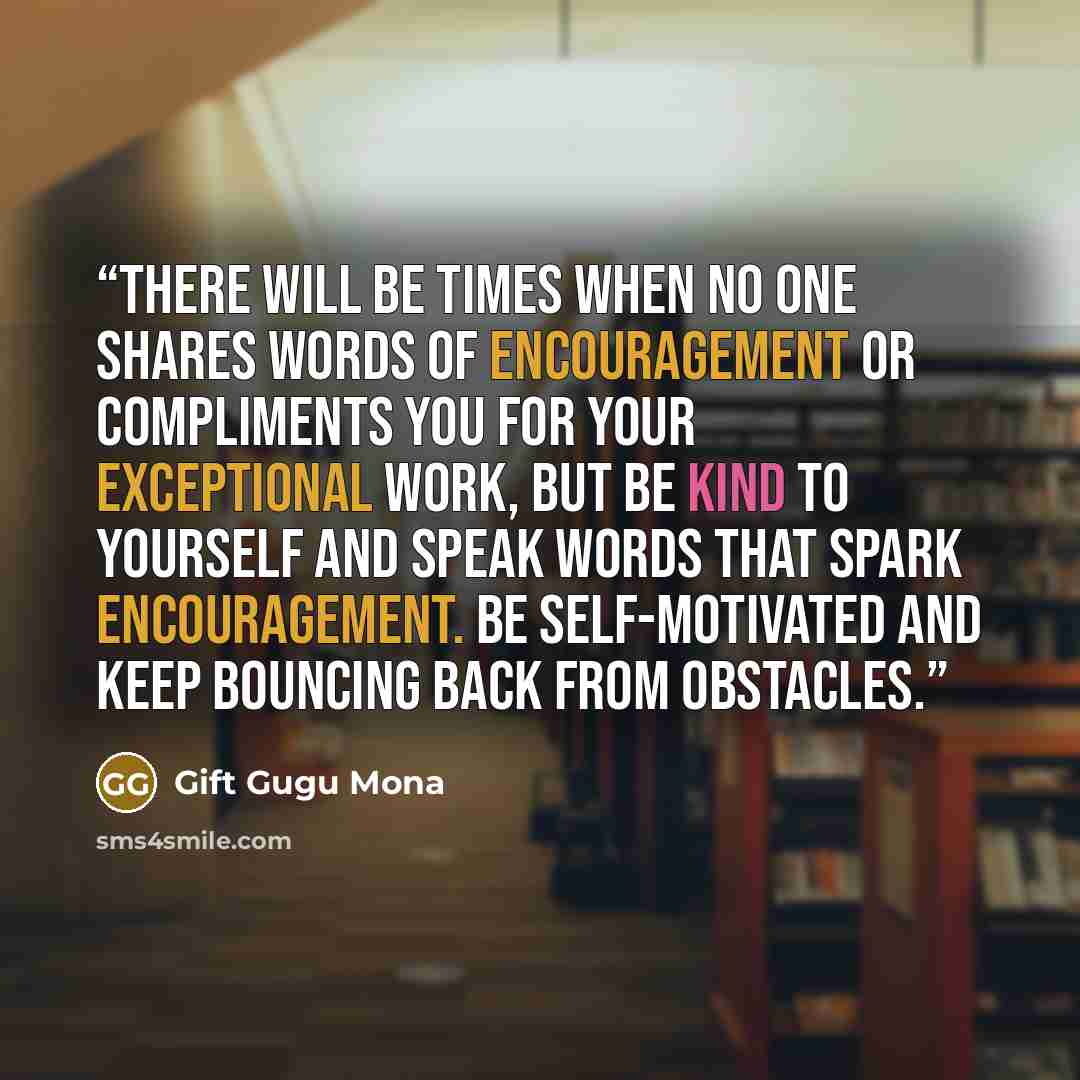 “There will be times when no one shares words of encouragement or compliments you for your exceptional work, but be kind to yourself and speak words that spark encouragement. Be self-motivated and keep bouncing back from obstacles.” quote by Gift Gugu Mona